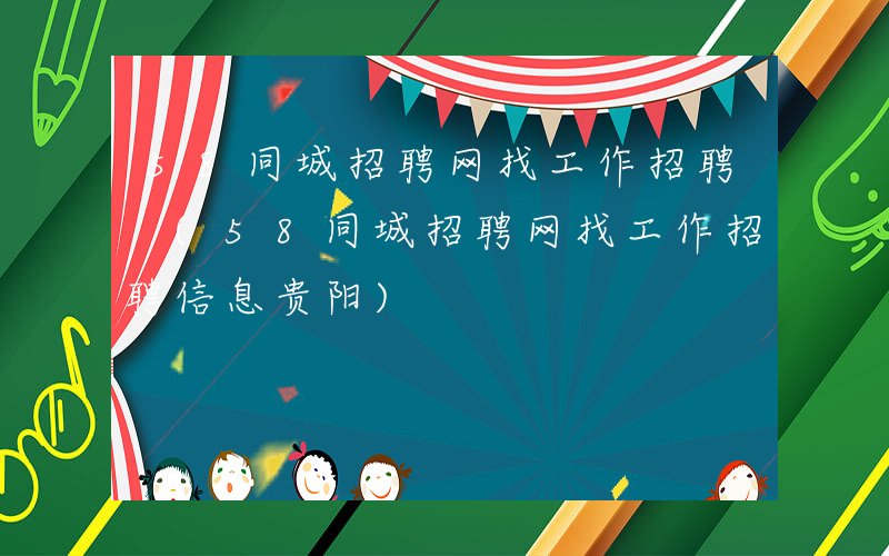 58同城招聘网找工作招聘 (58同城招聘网找工作招聘信息贵阳)